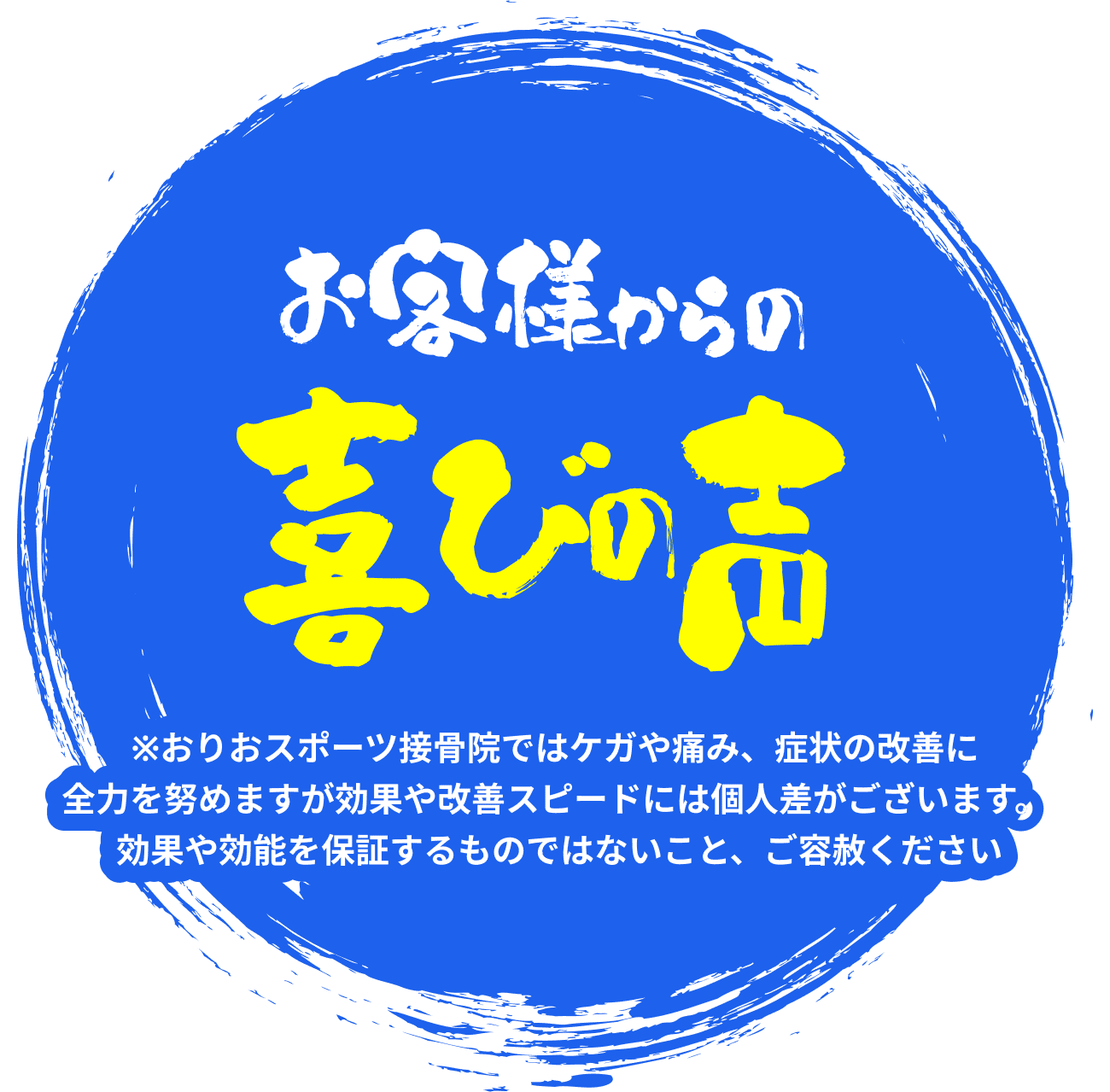 お客様からの喜びの声 ※おりおスポーツ接骨院ではケガや痛み、症状の改善に 全力を努めますが効果や改善スピードには個人差がございます。 効果や効能を保証するものではないこと、ご容赦ください